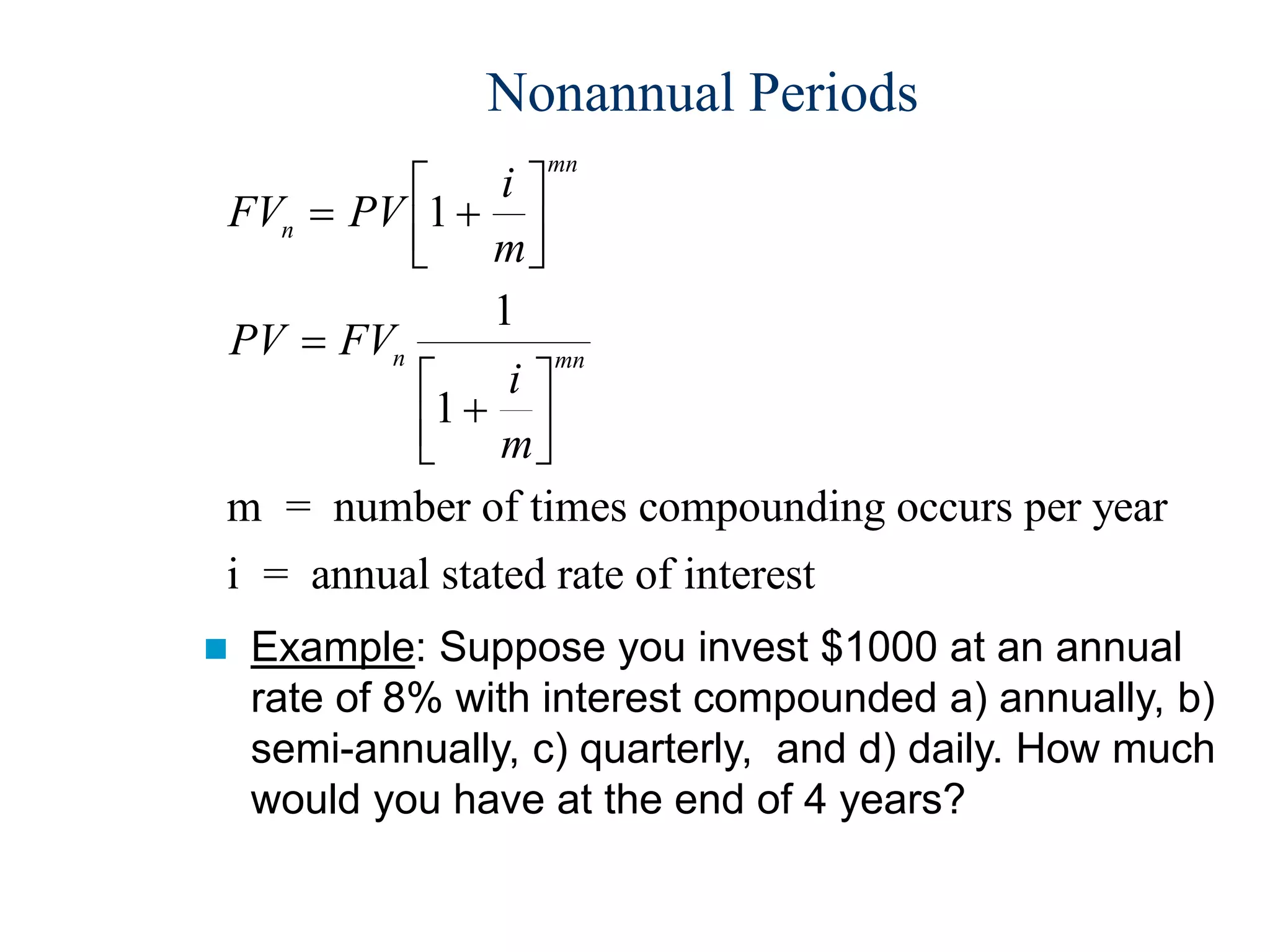 Nonannual Periods
FV PV
i
m
PV FV
i
m
n
mn
n mn
 














1
1
1
m = number of times compounding occurs per year
i = annual stated rate of interest
 Example: Suppose you invest $1000 at an annual
rate of 8% with interest compounded a) annually, b)
semi-annually, c) quarterly, and d) daily. How much
would you have at the end of 4 years?
 