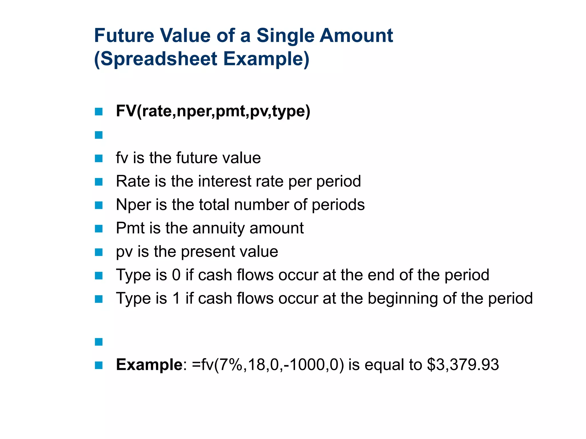 Future Value of a Single Amount
(Spreadsheet Example)
 FV(rate,nper,pmt,pv,type)

 fv is the future value
 Rate is the interest rate per period
 Nper is the total number of periods
 Pmt is the annuity amount
 pv is the present value
 Type is 0 if cash flows occur at the end of the period
 Type is 1 if cash flows occur at the beginning of the period

 Example: =fv(7%,18,0,-1000,0) is equal to $3,379.93
 