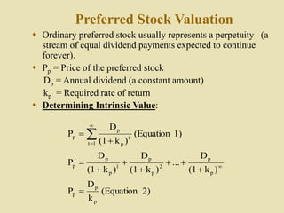 Preferred Stock Valuation
 Ordinary preferred stock usually represents a perpetuity (a
stream of equal dividend payments expected to continue
forever).
 Pp = Price of the preferred stock
Dp = Annual dividend (a constant amount)
kp = Required rate of return
 Determining Intrinsic Value:
2)
(Equation
k
D
P
)
k
(1
D
...
)
k
(1
D
)
k
(1
D
P
1)
(Equation
)
k
(1
D
P
p
p
p
p
p
2
p
p
1
p
p
p
1
t
t
p
p
p














 