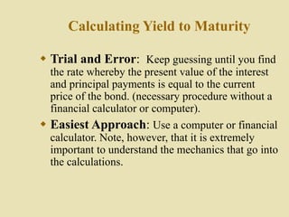 Calculating Yield to Maturity
 Trial and Error: Keep guessing until you find
the rate whereby the present value of the interest
and principal payments is equal to the current
price of the bond. (necessary procedure without a
financial calculator or computer).
 Easiest Approach: Use a computer or financial
calculator. Note, however, that it is extremely
important to understand the mechanics that go into
the calculations.
 