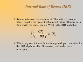 Internal Rate of Return (IRR)
 Rate of return on the investment. That rate of discount
which equates the present value of all future after-tax cash
flows with the initial outlay. What is the IRR such that:
 When only one interest factor is required, you can solve for
the IRR algebraically. Otherwise, trial and error is
necessary.
)
1
(
1
0




n
t
t
t
CF
IRR
CF
 