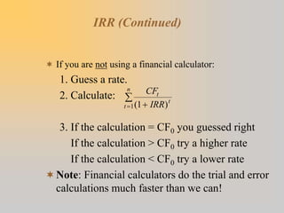 IRR (Continued)
 If you are not using a financial calculator:
1. Guess a rate.
2. Calculate:
3. If the calculation = CF0 you guessed right
If the calculation > CF0 try a higher rate
If the calculation < CF0 try a lower rate
Note: Financial calculators do the trial and error
calculations much faster than we can!
CF
IRR
t
t
t
n
( )
1
1 


 