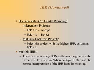 IRR (Continued)
 Decision Rules (No Capital Rationing):
– Independent Projects:
• IRR  k - Accept
• IRR < k - Reject
– Mutually Exclusive Projects:
• Select the project with the highest IRR, assuming
IRR  k.
 Multiple IRRs:
– There can be as many IRRs as there are sign reversals
in the cash flow stream. When multiple IRRs exist, the
normal interpretation of the IRR loses its meaning.
 