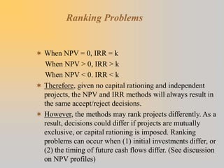 Ranking Problems
 When NPV = 0, IRR = k
When NPV > 0, IRR > k
When NPV < 0. IRR < k
 Therefore, given no capital rationing and independent
projects, the NPV and IRR methods will always result in
the same accept/reject decisions.
 However, the methods may rank projects differently. As a
result, decisions could differ if projects are mutually
exclusive, or capital rationing is imposed. Ranking
problems can occur when (1) initial investments differ, or
(2) the timing of future cash flows differ. (See discussion
on NPV profiles)
 