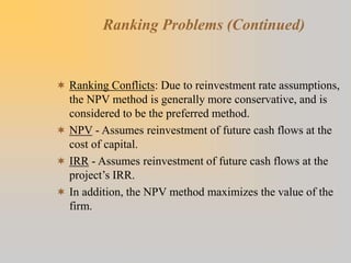 Ranking Problems (Continued)
 Ranking Conflicts: Due to reinvestment rate assumptions,
the NPV method is generally more conservative, and is
considered to be the preferred method.
 NPV - Assumes reinvestment of future cash flows at the
cost of capital.
 IRR - Assumes reinvestment of future cash flows at the
project’s IRR.
 In addition, the NPV method maximizes the value of the
firm.
 