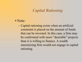 Capital Rationing
Note:
– Capital rationing exists when an artificial
constraint is placed on the amount of funds
that can be invested. In this case, a firm may
be confronted with more “desirable” projects
than it is willing to finance. A wealth
maximizing firm would not engage in capital
rationing.
 