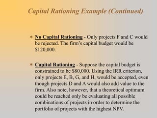 Capital Rationing Example (Continued)
 No Capital Rationing - Only projects F and C would
be rejected. The firm’s capital budget would be
$120,000.
 Capital Rationing - Suppose the capital budget is
constrained to be $80,000. Using the IRR criterion,
only projects E, B, G, and H, would be accepted, even
though projects D and A would also add value to the
firm. Also note, however, that a theoretical optimum
could be reached only be evaluating all possible
combinations of projects in order to determine the
portfolio of projects with the highest NPV.
 