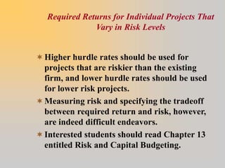 Required Returns for Individual Projects That
Vary in Risk Levels
Higher hurdle rates should be used for
projects that are riskier than the existing
firm, and lower hurdle rates should be used
for lower risk projects.
Measuring risk and specifying the tradeoff
between required return and risk, however,
are indeed difficult endeavors.
Interested students should read Chapter 13
entitled Risk and Capital Budgeting.
 