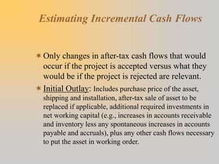 Estimating Incremental Cash Flows
Only changes in after-tax cash flows that would
occur if the project is accepted versus what they
would be if the project is rejected are relevant.
Initial Outlay: Includes purchase price of the asset,
shipping and installation, after-tax sale of asset to be
replaced if applicable, additional required investments in
net working capital (e.g., increases in accounts receivable
and inventory less any spontaneous increases in accounts
payable and accruals), plus any other cash flows necessary
to put the asset in working order.
 