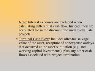 Note: Interest expenses are excluded when
calculating differential cash flow. Instead, they are
accounted for in the discount rate used to evaluate
projects.
Terminal Cash Flow: Includes after-tax salvage
value of the asset, recapture of nonexpense outlays
that occurred at the asset’s initiation (e.g., net
working capital investments), plus any other cash
flows associated with project termination.
 