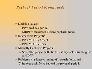 Payback Period (Continued)
 Decision Rules:
– PP = payback period
– MDPP = maximum desired payback period
 Independent Projects:
– PP MDPP - Accept
– PP > MDPP - Reject
 Mutually Exclusive Projects:
– Select the project with the fastest payback, assuming PP
 MDPP.
 Problems: (1) Ignores timing of the cash flows, and
(2) Ignores cash flows beyond the payback period.
 
