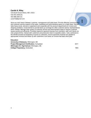 2016
Carole A. Riley
535 Booth Street Elkton, MD 21921
410-392-2930 (H)
443-488-2001 (C)
caryl716@gmail.com
Serve as main liaison between customer, management and sales team. Provide effective communication
and customer service support to the sales, marketing and administrative teams on a daily basis. Handle
daily heavy email, phones or paperwork and cooperate with the account departments on invoice and
shipping problems. Cross-trained to provide back-up coverage for other customer service representatives
when needed. Manage wide variety of customer service and administrative tasks to resolve customer
issues quickly and efficiently. Promptly respond to general inquiries from members, staff, and clients via
mail, email and fax. Interact with customers and production team to expedite orders. I also contribute to
the AP/AR process by forwarding invoices to customers, ensure payments received are applied to
appropriate invoices and follow up with customers if and when an invoice has been short paid.
Education:
University of Delaware, Wilmington, DE
Project Management Certification, Completed 2011
Wilmington Sr. High School, Wilmington, DE
College Preparatory, Graduated 1983
3
 