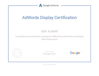 AdWords Display Certiãcation
AJAY KUMAR
is awarded this certiñcate for passing the AdWords Fundamentals and Display
Advertising exams.
GOOGLE.COM/PARTNERS
VALID THROUGH
4 October 2017
 