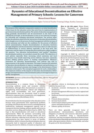 International Journal of Trend in Scientific Research and Development (IJTSRD)
Volume 4 Issue 4, June 2020 Available Online: www.ijtsrd.com e-ISSN: 2456 – 6470
@ IJTSRD | Unique Paper ID – IJTSRD31194 | Volume – 4 | Issue – 4 | May-June 2020 Page 674
Dynamics of Educational Decentralisation on Effective
Management of Primary Schools: Lessons for Cameroon
Massa Ernest Massa
Department of Science of Education, Higher Technical Teacher Training College, Kumba, Cameroon
ABSTRACT
The purpose of this indicative comparative analysis is an initial identification
of key issues for the education sector that arise from its implementation of
government decentralizationpolicies.Thesystemofeducationmanagementis
being gradually decentralised and de-concentrated on the basis of the
subsidiarity principle, as decentralisation is seen as one of the key strategies
for reforming and reshaping educational institutions. The present paper
tackles the questions about how the interaction of educationdecentralisation,
what changes occur in the process of school management with the increase of
school autonomy and what are the conditions for the process of effective
school autonomisation. Despite decentralization of education functions
through delegation and deconcentration of functions, there are still concerns
of ineffectiveness in service delivery especially at the local level. The
importance and the impact of raising education quality gives added weight to
the question, “Can education decentralization raise quality?” Education
decentralization policies are prevalent around the world. The objectives of
such policies especially those increasing school autonomy and local
governance may include improving service delivery, but more commonly
involve shifting political power or funding responsibilities. Whatever
motivation for education decentralization, such policies may lead to
improvements in the quality of education. This paper examines the potential
of education decentralization to improve management and performance, as
reflected in educational outcomes and changes in the determinants of those
outcomes in three parts: The conceptual arguments for such a relationship •
The empirical evidence of the impacts of education decentralization, Better
design and implementation of decentralizationpolicytoleverageitsimpacton
quality management.
KEYWORDS: Dynamics of Educational Decentralisation, Effective Management
and Primary Schools
How to cite this paper: Massa Ernest
Massa "Dynamics of Educational
DecentralisationonEffective Management
of Primary Schools: Lessons for
Cameroon"
Published in
International Journal
of Trend in Scientific
Research and
Development
(ijtsrd), ISSN: 2456-
6470, Volume-4 |
Issue-4, June 2020, pp.674-685, URL:
www.ijtsrd.com/papers/ijtsrd31194.pdf
Copyright © 2020 by author(s) and
International Journal ofTrendinScientific
Research and Development Journal. This
is an Open Access article distributed
under the terms of
the Creative
CommonsAttribution
License (CC BY 4.0)
(http://creativecommons.org/licenses/by
/4.0)
INTRODUCTION
Decentralization is a common theme in discussions
concerning political, social, and economic reforms.
Nonetheless, although often characterized as essential to
strengthening democratization, cultural and indigenous
rights, local accountability, and local governance,
decentralization does not necessarily result in greater
efficiencies, empowerment, transparency,civicengagement,
or poverty reduction (World Bank, 2011).
Decentralization has become popularintheeducationsector
because many governments have experienced problems
providing centralized education services,includingfinancial
inefficiencies, inadequate management capacity, lack of
transparent decision making, and poor quality and accessto
education services (King and Cordeiro-Guerra, 2005). The
hope is that decentralization will result in educational
improvements. While the promises surrounding early
decentralization efforts were enticing—better and more
efficient education reflecting local priorities the reality of
implementation has been uneven in terms of benefits.
Nonetheless, while it is knownthatdecentralizationdoesnot
necessarily lead to improved quality of education and
learning outcomes for children, it remains an importanttool
for education reform in developing and industrialized
countries because it can:
Accelerate economic development by modernizing
institutions;
Increase management efficiency at central, regional and
local levels;
Reallocate financial responsibilityfromthecentretothe
regions;
Promote democratization;
Increase local control;
Control and/or balance power centres,suchasteachers’
unions and political parties; and
Enhance quality of services.
There are three generally recognized forms of
decentralization: deconcentration, devolution, and
delegation of authority and resources. Education systems
typically lie somewhere along a “decentralization
continuum” and may encompass elements of all three forms
of decentralizationdependinguponthechoicesgovernments
make, what governments choose to decentralize, and what
the goals are for decentralization.
IJTSRD31194
 