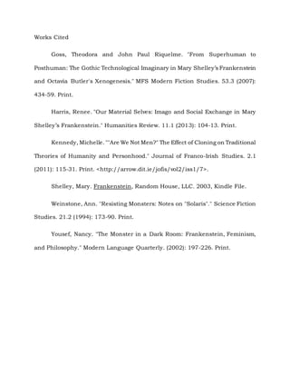 Works Cited
Goss, Theodora and John Paul Riquelme. "From Superhuman to
Posthuman: The Gothic Technological Imaginary in Mary Shelley’s Frankenstein
and Octavia Butler's Xenogenesis." MFS Modern Fiction Studies. 53.3 (2007):
434-59. Print.
Harris, Renee. "Our Material Selves: Imago and Social Exchange in Mary
Shelley’s Frankenstein." Humanities Review. 11.1 (2013): 104-13. Print.
Kennedy, Michelle. ""Are We Not Men?" The Effect of Cloning on Traditional
Theories of Humanity and Personhood." Journal of Franco-Irish Studies. 2.1
(2011): 115-31. Print. <http://arrow.dit.ie/jofis/vol2/iss1/7>.
Shelley, Mary. Frankenstein, Random House, LLC. 2003, Kindle File.
Weinstone, Ann. "Resisting Monsters: Notes on "Solaris"." Science Fiction
Studies. 21.2 (1994): 173-90. Print.
Yousef, Nancy. "The Monster in a Dark Room: Frankenstein, Feminism,
and Philosophy." Modern Language Quarterly. (2002): 197-226. Print.
 