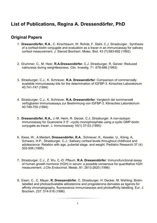 1
List of Publications, Regina A. Dressendörfer, PhD
Original Papers
1. Dressendörfer, R.A., C. Kirschbaum, W. Rohde, F. Stahl, C.J. Strasburger.: Synthesis
of a cortisol-biotin conjugate and evaluation as a tracer in an immunoassay for salivary
cortisol measurement. J. Steroid Biochem. Molec. Biol. 43 (7):683-692 (1992)
2. Drummer, C., M. Heer, R.A.Dressendörfer, C.J. Strasburger, R. Gerzer: Reduced
natriuresis during weightlessness. Clin. Investig. 71 :678-686 (1993)
3. Strasburger, C.J., K. Schriever, R.A. Dressendörfer: Comparison of commercially
available immunoassay kits for the determination of IGFBP-3. Kinisches Laboratorium
40:741-747 (1994)
4. Strasburger, C.J., K. Schriever, R.A. Dressendörfer: Vergleich der kommerziell
verfügbaren Immunoassays zur Bestimmung von IGFBP-3. Klinisches Laboratorium
40:749-755 (1994)
5. Dressendörfer, R.A., J.-M. Heim, R. Gerzer, C.J. Strasburger: A non-isotopic
immunoassay for Guanosine 3':5' :-cyclic monophosphate using a cyclic GMP-biotin
conjugate as tracer. J. Immunoassay 16(1) 37-53 (1995)
6. Kiess, W., A.Meidert, Dressendörfer, R.A., Schriever, K., Kessler, U., König, A,
Schwarz, H.P., Strasburger, C.J.: Salivary cortisol levels throughout childhood and
adolescence: Relation with age, pubertal stage, and weight. Pediatric Research 37 (4):
502-506 (1995)
7. Strasburger, C.J., Z. Wu, C.-D. Pflaum, R.A. Dressendörfer: Immunofunctional assay
of human growth hormone (hGH) in serum: a possible consensus for quantitative hGH
measurement. J.Clin.Endocrinol. Metab. 81: 2613-2620 (1996)
8. Eisen, C., C. Meyer, R. Dressendörfer, C. Strasburger, H. Decker, M. Wehling: Biotin-
Iabelled and photoactivatable aldosterone and progesterone derivates as ligands for
affinity chromatography, fluorescence immunoassays and photoaffinity labelling. Eur. J.
Biochem. 237: 514-518 (1996)
 