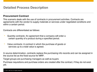 Detailed Process Description
Procurement Contract
This scenario deals with the use of contracts in procurement activities. Contracts are
agreements with the vendor to supply materials or services under negotiated conditions and
within a certain period.
Contracts are differentiated as follows:


Quantity contracts: An agreement that a company will order a
certain quantity of a product during a specified period.



Value contracts: A contract in which the purchase of goods or
services up to a total value is agreed.

In source determination, contracts replace the purchasing info records and can be assigned in
the source list as the fixed source for MRP.
Target groups are purchasing managers as well as buyers
Purchase requisitions and purchase orders are created after the contract, if they do not exist
yet.
© 2011 SAP AG. All rights reserved.

4

 