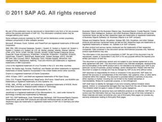 © 2011 SAP AG. All rights reserved

No part of this publication may be reproduced or transmitted in any form or for any purpose
without the express permission of SAP AG. The information contained herein may be
changed without prior notice.
Some software products marketed by SAP AG and its distributors contain proprietary
software components of other software vendors.
Microsoft, Windows, Excel, Outlook, and PowerPoint are registered trademarks of Microsoft
Corporation.
IBM, DB2, DB2 Universal Database, System i, System i5, System p, System p5, System x,
System z, System z10, System z9, z10, z9, iSeries, pSeries, xSeries, zSeries, eServer,
z/VM, z/OS, i5/OS, S/390, OS/390, OS/400, AS/400, S/390 Parallel Enterprise Server,
PowerVM, Power Architecture, POWER6+, POWER6, POWER5+, POWER5, POWER,
OpenPower, PowerPC, BatchPipes, BladeCenter, System Storage, GPFS, HACMP,
RETAIN, DB2 Connect, RACF, Redbooks, OS/2, Parallel Sysplex, MVS/ESA, AIX,
Intelligent Miner, WebSphere, Netfinity, Tivoli and Informix are trademarks or registered
trademarks of IBM Corporation.
Linux is the registered trademark of Linus Torvalds in the U.S. and other countries.
Adobe, the Adobe logo, Acrobat, PostScript, and Reader are either trademarks or registered
trademarks of Adobe Systems Incorporated in the United States and/or other countries.
Oracle is a registered trademark of Oracle Corporation.
UNIX, X/Open, OSF/1, and Motif are registered trademarks of the Open Group.
Citrix, ICA, Program Neighborhood, MetaFrame, WinFrame, VideoFrame, and MultiWin are
trademarks or registered trademarks of Citrix Systems, Inc.
HTML, XML, XHTML and W3C are trademarks or registered trademarks of W3C®, World
Wide Web Consortium, Massachusetts Institute of Technology.
Java is a registered trademark of Sun Microsystems, Inc.
JavaScript is a registered trademark of Sun Microsystems, Inc., used under license for
technology invented and implemented by Netscape.
SAP, R/3, SAP NetWeaver, Duet, PartnerEdge, ByDesign, SAP BusinessObjects Explorer,
StreamWork, and other SAP products and services mentioned herein as well as their
respective logos are trademarks or registered trademarks of SAP AG in Germany and other
countries.

© 2011 SAP AG. All rights reserved.

Business Objects and the Business Objects logo, BusinessObjects, Crystal Reports, Crystal
Decisions, Web Intelligence, Xcelsius, and other Business Objects products and services
mentioned herein as well as their respective logos are trademarks or registered trademarks
of Business Objects Software Ltd. Business Objects is an SAP company.
Sybase and Adaptive Server, iAnywhere, Sybase 365, SQL Anywhere, and other Sybase
products and services mentioned herein as well as their respective logos are trademarks or
registered trademarks of Sybase, Inc. Sybase is an SAP company.
All other product and service names mentioned are the trademarks of their respective
companies. Data contained in this document serves informational purposes only. National
product specifications may vary.
The information in this document is proprietary to SAP. No part of this document may be
reproduced, copied, or transmitted in any form or for any purpose without the express prior
written permission of SAP AG.
This document is a preliminary version and not subject to your license agreement or any
other agreement with SAP. This document contains only intended strategies, developments,
and functionalities of the SAP® product and is not intended to be binding upon SAP to any
particular course of business, product strategy, and/or development. Please note that this
document is subject to change and may be changed by SAP at any time without notice.
SAP assumes no responsibility for errors or omissions in this document. SAP does not
warrant the accuracy or completeness of the information, text, graphics, links, or other items
contained within this material. This document is provided without a warranty of any kind,
either express or implied, including but not limited to the implied warranties of
merchantability, fitness for a particular purpose, or non-infringement.
SAP shall have no liability for damages of any kind including without limitation direct,
special, indirect, or consequential damages that may result from the use of these materials.
This limitation shall not apply in cases of intent or gross negligence.
The statutory liability for personal injury and defective products is not affected. SAP has no
control over the information that you may access through the use of hot links contained in
these materials and does not endorse your use of third-party Web pages nor provide any
warranty whatsoever relating to third-party Web pages.

7

 