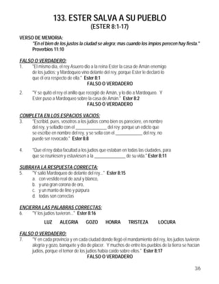 133. ESTER SALVA A SU PUEBLO
(ESTER 8:1-17)
3/6
VERSO DE MEMORIA:
"En el bien de los justos la ciudad se alegra; mas cuando los impíos perecen hay fiesta."
Proverbios 11:10
FALSO O VERDADERO:
1. "El mismo día, el rey Asuero dio a la reina Ester la casa de Amán enemigo
de los judíos; y Mardoqueo vino delante del rey, porque Ester le declaró lo
que él era respecto de ella." Ester 8:1
FALSO O VERDADERO
2. "Y se quitó el rey el anillo que recogió de Amán, y lo dio a Mardoqueo. Y
Ester puso a Mardoqueo sobre la casa de Amán." Ester 8:2
FALSO O VERDADERO
COMPLETA EN LOS ESPACIOS VACIOS:
3. "Escribid, pues, vosotros a los judíos como bien os pareciere, en nombre
del rey, y selladlo con el ______________ del rey; porque un edicto que
se escribe en nombre del rey, y se sella con el ____________ del rey, no
puede ser revocado." Ester 8:8
4. "Que el rey daba facultad a los judíos que estaban en todas las ciudades, para
que se reuniesen y estuviesen a la ______________ de su vida." Ester 8:11
SUBRAYA LA RESPUESTA CORRECTA:
5. "Y salió Mardoqueo de delante del rey..." Ester 8:15
a. con vestido real de azul y blanco,
b. y una gran corona de oro,
c. y un manto de lino y púrpura
d. todas son correctas
ENCIERRA LAS PALABRAS CORRECTAS:
6. "Y los judíos tuvieron..." Ester 8:16
LUZ ALEGRIA GOZO HONRA TRISTEZA LOCURA
FALSO O VERDADERO:
7. "Y en cada provincia y en cada ciudad donde llegó el mandamiento del rey, los judíos tuvieron
alegría y gozo, banquete y día de placer. Y muchos de entre los pueblos de la tierra se hacían
judíos, porque el temor de los judíos había caído sobre ellos." Ester 8:17
FALSO O VERDADERO
 