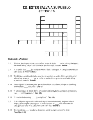 133. ESTER SALVA A SU PUEBLO
(ESTER 8:1-17)
7 1
4
6 2
8 3
5
Horizontales y Verticales
1. V "El mismo día, el rey Asuero dio a la reina Ester la casa de Amán _____ de los judíos; y Mardoqueo
vino delante del rey, porque Ester le declaró lo que él era respecto de ella." Ester 8:1
2. V "Y se quitó el rey el _____ que recogió de Amán, y lo dio a Mardoqueo. Y Ester puso a Mardoqueo
sobre la casa de Amán." Ester 8:2
3. H "Escribid, pues, vosotros a los judíos como bien os pareciere, en nombre del rey, y selladlo con el
anillo del rey; porque un _____ que se escribe en nombre del rey, y se sella con el anillo del rey,
no puede ser revocado." Ester 8:8
4. H "Que el rey daba facultad a los judíos que estaban en todas las ciudades, para que se reuniesen y
estuviesen a la _____ de su vida." Ester 8:11
5. H "Y salió Mardoqueo de delante del rey con vestido real de azul y blanco, y una gran corona de oro,
y un _____ de lino y púrpura..." Ester 8:15
6. H "Y los judíos tuvieron luz y _____, y gozo y honra." Ester 8:16
7. V "Y en cada provincia y en cada ciudad donde llegó el mandamiento del rey, los judíos tuvieron
alegría y gozo, banquete y día de placer. Y muchos de entre los _____ de la tierra se hacían
judíos, porque el temor de los judíos había caído sobre ellos." Ester 8:17
8. H "En el bien de los _____ la ciudad se alegra; mas cuando los impíos perecen hay fiesta."
Proverbios 11:10
 