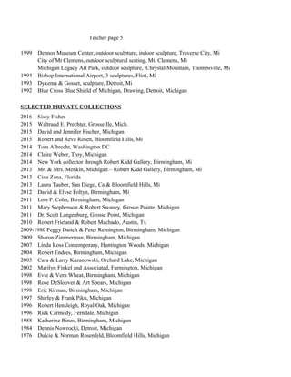 Teicher page 5
1999 Dennos Museum Center, outdoor sculpture, indoor sculpture, Traverse City, Mi
City of Mt Clemens, outdoor sculptural seating, Mt. Clemens, Mi
Michigan Legacy Art Park, outdoor sculpture, Chrystal Mountain, Thompsville, Mi
1994 Bishop International Airport, 3 sculptures, Flint, Mi
1993 Dykema & Gosset, sculpture, Detroit, Mi
1992 Blue Cross Blue Shield of Michigan, Drawing, Detroit, Michigan
SELECTED PRIVATE COLLECTIONS
2016 Sissy Fisher
2015 Waltraud E. Prechter, Grosse Ile, Mich.
2015 David and Jennifer Fischer, Michigan
2015 Robert and Reva Rosen, Bloomfield Hills, Mi
2014 Tom Albrecht, Washington DC
2014 Claire Weber, Troy, Michigan
2014 New York collector through Robert Kidd Gallery, Birmingham, Mi
2013 Mr. & Mrs. Menkin, Michigan – Robert Kidd Gallery, Birmingham, Mi
2013 Cina Zena, Florida
2013 Laura Tauber, San Diego, Ca & Bloomfield Hills, Mi
2012 David & Elyse Foltyn, Birmingham, Mi
2011 Lois P. Cohn, Birmingham, Michigan
2011 Mary Stephenson & Robert Swaney, Grosse Pointe, Michigan
2011 Dr. Scott Langenburg, Grosse Point, Michigan
2010 Robert Frieland & Robert Machado, Austin, Tx
2009-1980 Peggy Daitch & Peter Remington, Birmingham, Michigan
2009 Sharon Zimmerman, Birmingham, Michigan
2007 Linda Ross Contemporary, Huntington Woods, Michigan
2004 Robert Endres, Birmingham, Michigan
2003 Cara & Larry Kazanowski, Orchard Lake, Michigan
2002 Marilyn Finkel and Associated, Farmington, Michigan
1998 Evie & Vern Wheat, Birmingham, Michigan
1998 Rose DeSloover & Art Spears, Michigan
1998 Eric Kirman, Birmingham, Michigan
1997 Shirley & Frank Piku, Michigan
1996 Robert Hensleigh, Royal Oak, Michigan
1996 Rick Carmody, Ferndale, Michigan
1988 Katherine Rines, Birmingham, Michigan
1984 Dennis Nowrocki, Detroit, Michigan
1976 Dulcie & Norman Rosenfeld, Bloomfield Hills, Michigan
 