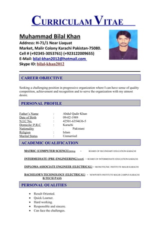CURRICULAM VITAE
Muhammad Bilal Khan
Address: H-71/1 Near Liaquat
Market, Malir Colony Karachi Pakistan-75080.
Cell # (+92345-3053761) (+923122009655)
E-Mail: bilal-khan2012@hotmail.com
Skype ID: bilal-khan2012
Seeking a challenging position in progressive organization where I can have sense of quality
competition, achievement and recognition and to serve the organization with my utmost
desire.
Father’s Name : Abdul Qadir Khan
Date of Birth : 09-02-1989
N.I.C No. : 42501-6354636-5
Domicile/ P.R.C : Karachi
Nationality : Pakistani
Religion : Islam
Marital Status : Unmarried
MATRIC (COMPUTER SCIENCE)2004 - BOARD OF SECONDARY EDUCATION KARACHI
INTERMEDIATE (PRE-ENGINEERING)2006 - BOARD OF INTERMEDIATE EDUCATION KARACHI
DIPLOMA ASSOCIATE ENGINEER (ELECTRICAL) - MONOTECNIC INSTITUTE MALIR KARACHI
BACHELOR’S TECHNOLOGY (ELECTRICAL) - NEWPORTS INSTITUTE MALIR CAMPUS KARACHI
B.TECH PASS
• Result Oriented.
• Quick Learner.
• Hard working.
• Responsible and sincere.
• Can face the challenges.
CAREER OBJECTIVE
PERSONAL PROFILE
ACADEMIC QUALIFICATION
PERSONAL QUALITIES
 