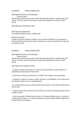 P53000008 TOMACORRIENTES
DESCRIPCION DE LOS TRABAJOS
Tomacorrientes
Del tipo para empotrar universales, doble para horquillas chatas y redondas para 220
voltios, 10 Amp., tornillos terminales roscados para alambres de 2.5mm2, 4mm2,
6mm2.
METODO DE CONSTRUCCION
METODO DE MEDICION
La unidad de medida será por unidad (und).
BASES DE PAGO
El pago se hará por unidad de medida y precio unitario definido en el presupuesto, y
previa aprobación del supervisor quien velará por su correcta instalación con todos sus
accesorios en obra.
P53000014 TOMACORRIENTES
DESCRIPCION DE LOS TRABAJOS
Tomacorrientes
Del tipo para empotrar universales, doble para horquillas chatas y redondas para 220
voltios, 10 Amp., tornillos terminales roscados para alambres de 2.5mm2, 4mm2,
6mm2.
METODO DE CONSTRUCCION
- Cualquier cambio, innovación o variación de lo especificado en planos deberá ser
aprobado previamente por la Supervisión.
- En la obra se ubicará exactamente "Las Salidas" que en plano son aproximadas.
- En planos se indican el número, calidad, ubicación, accesibilidad y otras indicaciones
que deberán seguirse exacta y ordenadamente.
- Los tomacorrientes nunca se ubican detrás de las puertas, sino de fácil operatividad al
abrirse éstas.
- Ningún tomacorrientes deberá estar dividido por la mayólica debiendo quedar encima
o dentro de ellas.
- Antes de proceder al llenado de los techos, el Contratista deberá revisar y verificar la
existencia de los ductos, y su ubicación óptima, así como también deberá comprobar la
normal fluidez de la energía.
 