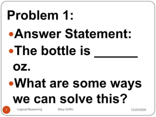 Problem 1:Answer Statement:The bottle is ______ oz.What are some ways we can solve this?10/14/20097Logical Reasoning                   Bitsy Griffin