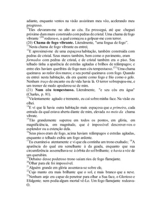 adiante, enquanto ventos na visão assistiram meu vôo, acelerando meu
progresso.
10
Eles elevaram-me no alto ao céu. Eu prossegui, até que cheguei
próximo dum muro construido compedras decristal. Uma chama defogo
vibrante (20)
rodeou-o, a qual começou a golpear-me com terror.
(20) Chama de fogo vibrante. Literalmente, "uma língua de fogo”.
11
Nesta chama de fogo vibrante eu entrei;
12
E aproximei-me de uma espaçosa habitação, também construida com
pedras de cristal. Seus muros também, bem como o pavimento, eram
formados com pedras de cristal, e de cristal também era o piso. Seu
telhado tinha a aparência de estrelas agitadas e brilhos de relâmpagos; e
entre eles haviam queribins de fogo num céu tempestuoso.(21)
Uma chama
queimava ao redor dos muros; e seu portal queimava com fogo. Quando
eu entrei nesta habitação, ela era quente como fogo e frio como o gelo.
Nenhum traço de encanto ou de vida havia lá. O terror sobrepujou-me, e
um tremor de medo apoderou-se de mim.
(21) Num céu tempestuoso. Literalmente, "e seu céu era água"
(Charles, p. 81).
13
Violentamente agitado e tremento, eu caí sobreminha face. Na visão eu
olhei.
14
E ví que lá havia outra habitação mais espaçosa que a primeira, cada
entrada da qual estava aberta diante de mim, elevada no meio da chama
vibrate.
15
Tão grandemente superou em todos os pontos, em glória, em
magnificiência, em magnitude, que é impossível descrever-vos o
esplendor ou a extenção dela.
16
Seus pisos eram de fogo, acima haviam relâmpagos e estrelas agitadas,
enquamto o telhado exibia um fogo ardente.
17
Eu examinei-a atentamente e vi que ela continha um trono exaltado; 18
A
aparência do qual era semelhante à da geada, enquanto que sua
circumferência assemelhava-se à órbita do solbrilhante; e havia a vóz de
um querubim.
19
Debaixo desse poderoso trono saíam rios de fogo flamejante.
20
Olhar para ele foi impossível.
21
Alguém grande em glória assentava-se sobre ele,
22
Cujo manto era mais brilhante que o sol, e mais branco que a neve.
23
Nenhum anjo era capaz de penetrar para olhar a Sua face, o Glorioso e
Efulgente; nem podia algum mortal vê-Lo. Um fogo flamejante rodeava-
O.
 