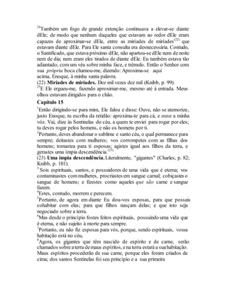 24
Também um fogo de grande extenção continuava a elevar-se diante
dEle; de modo que nenhum daqueles que estavam ao redor dEle eram
capazes de aproximar-se dEle, entre as miríades de miríades(22)
que
estavam diante dEle. Para Ele santa consulta era desnecessária. Contudo,
o Santificado, que estava próximo dEle, não apartou-se dEle nem de noite
nem de dia; nem eram eles tirados de diante dEle. Eu também estava tão
adiantado, com um véu sobre minha face, e trêmulo. Então o Senhor com
sua própria boca chamou-me, dizendo: Aproxima-se aqui
acima, Enoque, à minha santa palavra.
(22) Miríades de miríades. Dez mil vezes dez mil (Knibb, p. 99).
25
E Ele ergueu-me, fazendo aproximar-me, mesmo até à entrada. Meus
olhos estavam dirigidos para o chão.
Capítulo 15
1
Então dirigindo-se para mim, Ele falou e disse: Ouve, não se atemorize,
justo Enoque, tu escriba da retidão: aproxima-te para cá, e ouve a minha
vóz. Vai, dize às Sentinelas do céu, a quem te enviei para rogar por eles;
tu deves rogar pelos homens, e não os homens por ti.
2
Portanto, deves abandonar o sublime e santo céu, o qual permanece para
sempre; deitastes com mulheres; vos corrompetes com as filhas dos
homens; tomastea para ti esposas; agistes igual aos filhos da terra, e
gerastes uma ímpia descendência.(23)
(23) Uma ímpia descendência.Literalmente, "gigantes" (Charles, p. 82;
Knibb, p. 101).
3
Sois espirituais, santos, e possuidores de uma vida que é eterna; vos
contaminastes com mulheres, procriastes em sangue carnal; cobiçastes o
sangue de homens; e fizestes como aqueles que são carne e sangue
fazem.
4
Estes, contudo, morrem e perecem.
5
Portanto, de agora em diante Eu dou-vos esposas, para que possais
cohabitar com elas; para que filhos nasçam delas; e que isto seja
negociado sobre a terra.
6
Mas desde o princípio fostes feitos espirituais, possuindo uma vida que
é eterna, e não sujeito à morte para sempre.
7
Portanto, eu não fiz esposas para vós, porque, sendo espirituais, vossa
habitação está no céu,
8
Agora, os gigantes que têm nascido de espírito e de carne, serão
chamados sobreaterra demaus espíritos, ena terra estará a suahabitação.
Maus espíritos procederão de sua carne, porque eles foram criados de
cima; dos santos Sentinelas foi seu princípio e a sua primeira
 