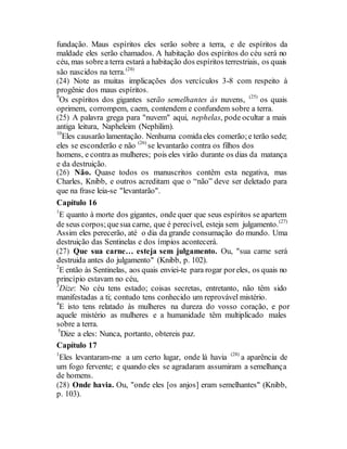fundação. Maus espíritos eles serão sobre a terra, e de espíritos da
maldade eles serão chamados. A habitação dos espíritos do céu será no
céu, mas sobrea terra estará a habitação dos espíritos terrestriais, os quais
são nascidos na terra.(24)
(24) Note as muitas implicações dos vercículos 3-8 com respeito à
progênie dos maus espíritos.
9
Os espíritos dos gigantes serão semelhantes às nuvens, (25)
os quais
oprimem, corrompem, caem, contendem e confundem sobre a terra.
(25) A palavra grega para "nuvem" aqui, nephelas, pode ocultar a mais
antiga leitura, Napheleim (Nephilim).
10
Eles causarão lamentação. Nenhuma comidaeles comerão;e terão sede;
eles se esconderão e não (26)
se levantarão contra os filhos dos
homens, e contra as mulheres; pois eles virão durante os dias da matança
e da destruição.
(26) Não. Quase todos os manuscritos contêm esta negativa, mas
Charles, Knibb, e outros acreditam que o “não” deve ser deletado para
que na frase leia-se "levantarão".
Capítulo 16
1
E quanto à morte dos gigantes, onde quer que seus espíritos se apartem
de seus corpos;quesua carne, que é perecível, esteja sem julgamento.(27)
Assim eles perecerão, até o dia da grande consumação do mundo. Uma
destruição das Sentinelas e dos ímpios acontecerá.
(27) Que sua carne… esteja sem julgamento. Ou, "sua carne será
destruida antes do julgamento" (Knibb, p. 102).
2
E então às Sentinelas, aos quais enviei-te para rogar poreles, os quais no
princípio estavam no céu,
3
Dize: No céu tens estado; coisas secretas, entretanto, não têm sido
manifestadas a ti; contudo tens conhecido um reprovável mistério.
4
E isto tens relatado às mulheres na dureza do vosso coração, e por
aquele mistério as mulheres e a humanidade têm multiplicado males
sobre a terra.
5
Dize a eles: Nunca, portanto, obtereis paz.
Capítulo 17
1
Eles levantaram-me a um certo lugar, onde lá havia (28)
a aparência de
um fogo fervente; e quando eles se agradaram assumiram a semelhança
de homens.
(28) Onde havia. Ou, "onde eles [os anjos] eram semelhantes" (Knibb,
p. 103).
 