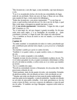 2
Eles levaram-me a um alto lugar, a uma montanha, cujo topo alcançava
o céu.
3
E eu ví os receptáculos da luz e do trovão nas extremidades do lugar,
onde ele era profundo. Havia um arco de fogo, e flexas em seu vibrar,
uma espada de fogo, e toda espécie de relâmpagos.
4
Então eles levaram-me a um arroio murmurante, (29)
e a um fogo no
oeste, o qual recebeu todo pôr-do-sol. Eu vim a um rio de fogo, o qual
fluiu como água, e desaguou no grande mar para o oeste.
(29) A um arroio murmurante. Literalmente, "à água da vida, a qual
fala" (Laurence, p. 23).
5
Eu vi todo largo rio, até que cheguei à grande escuridão. Eu fui para
onde toda carne migra; e vi as montanhas da escuridão as quais
constituem o inverno, e o lugar do qual flui a água em cada abismo.
6
Eu vi também as bocas de todos os rios no mundo, e as bocas das
profundezas.
Capítulo 18
1
Eu então examinei os receptáculos de todos os ventos, percebendo que
eles contribuem para adornar toda criação, e para preservar a fundação
da terra.
2
Eu examinei a pedra que apoia os cantos da terra.
3
Também vi os quatro ventos, os quais sustêm a terra, e o firmamento
do céu.
4
E eu vi os ventos ocupando o céu exaltado,
5
Surgindo no meio do céu e da terra, e constituindo os pilares do céu. 6
Eu
vi os ventos que giram no céu, os quais ocasionam e determinam a órbita
do sol e de todas as estrelas; e sobre a terra eu vi os ventos que mantêm
as nuvens.
7
Eu vi o caminho dos anjos.
8
Percebi na extremidade da terra o firmamento do céu acima dele. Então
passei para a direção do sul,
9
Onde queimam, tanto de dia quanto de noite, seis montanhas formadas
de gloriosas pedras, três em direção ao leste, e três em direção ao sul.
10
Aquelas que estão em direção ao leste eram de pedra multicolorida,
uma das quais era de margarite, e outra de antimônio. Aquelas em direção
ao sul eram de uma pedra vermelha. A do meio aproximava-se do céu
como o trono de Deus; um trono composto de alabastro, o topo do qual
era de safira. Vi também um fogo flamejante suspenso sobre todas as
montanhas.
 