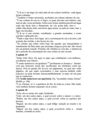 11
E lá eu vi um lugar do outro lado de um extenso território, onde águas
foram coletadas.
12
Também ví fontes terrestriais, profundas em colunas ardentes do céu.
13
E nas colunas do céu eu ví fogos, os quais desciam sem número, mas
nem no alto, ouno profundo. Sobreestas fontes também percebium lugar
onde não havia nem o firmamento do céu acima dele, nem o
sólido chão abaixo dele; nem havia água acima; ou nada no vento; mas o
lugar era desolado.
14
E lá eu ví sete estrelas, semelhantes a grandes montanhas, e como
espíritos suplicando-me.
15
Então o anjo disse: Este lugar, até a consumação do céu e da terra, será
a prisão das estrelas, e das hostes do céu.
16
As estrelas que rolam sobre fogo são aquelas que transgrediram o
mandamento de Deus antes que seutempo chegasse;pois elas não vieram
em sua própria estação. Portanto, Ele ofendeu-se com elas, e amarrou-as
até o período da consumação dos seus crimes no ano secreto.
Capítulo 19
1
Então Uriel disse: Eis aqui os anjos que cohabitaram com mulheres,
escolheram seus líderes;
2
E sendo numerosos em aparência (30)
profanaram os homens e fizeram
com que errassem; assim eles sacrificaram aos demônios como aos
deuses. Pois no grande dia haverá um julgamento, no qual eles serão
julgados, até que sejam consumidos; e suas esposas também serão
julgadas, as quais levaram desencaminhadamente os anjos do céu para
que as saudassem.
(30) Sendo numerosos em aparência. Ou, "assumindo muitas formas"
(Knibb, p. 106).
3
E eu, Enoque, só vi a aparência do fim de todas as coisas. Não tendo
visto nenhum homem enquando via as coisas.
Capítulo 20
1
Estes são os nomes dos anjos Sentinelas:
2
Uriel, um dos santos anjos, o qual preside sobre o clamor e o terror.
3
Rafael, um dos santos anjos, o qual preside sobre os espíritos dos
homens.
4
Raguel, um dos santos anjos, o qual inflige punição ao mundo e às
luminárias.
5
Miguel, um dos santos anjos, o qual, presidindo sobre a virtude
humana, comanda as ações.
 