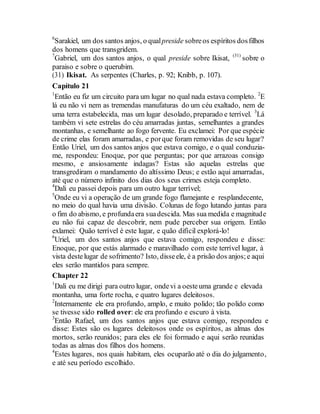 6
Sarakiel, um dos santos anjos, o qualpreside sobreos espíritos dosfilhos
dos homens que transgridem.
7
Gabriel, um dos santos anjos, o qual preside sobre Ikisat, (31)
sobre o
paraiso e sobre o querubim.
(31) Ikisat. As serpentes (Charles, p. 92; Knibb, p. 107).
Capítulo 21
1
Então eu fiz um circuito para um lugar no qual nada estava completo. 2
E
lá eu não vi nem as tremendas manufaturas do um céu exaltado, nem de
uma terra estabelecida, mas um lugar desolado, preparado e terrível. 3
Lá
também vi sete estrelas do céu amarradas juntas, semelhantes a grandes
montanhas, e semelhante ao fogo fervente. Eu exclamei: Por que espécie
de crime elas foram amarradas, e porque foram removidas de seu lugar?
Então Uriel, um dos santos anjos que estava comigo, e o qual conduzia-
me, respondeu: Enoque, por que perguntas; por que arrazoas consigo
mesmo, e ansiosamente indagas? Estas são aquelas estrelas que
transgrediram o mandamento do altíssimo Deus; e estão aqui amarradas,
até que o número infinito dos dias dos seus crimes esteja completo.
4
Dali eu passei depois para um outro lugar terrível;
5
Onde eu vi a operação de um grande fogo flamejante e resplandecente,
no meio do qual havia uma divisão. Colunas de fogo lutando juntas para
o fim do abismo, e profundaera suadescida. Mas sua medida e magnitude
eu não fui capaz de descobrir, nem pude perceber sua origem. Então
exlamei: Quão terrível é este lugar, e quão difícil explorá-lo!
6
Uriel, um dos santos anjos que estava comigo, respondeu e disse:
Enoque, por que estás alarmado e maravilhado com este terrível lugar, à
vista destelugar de sofrimento? Isto, disseele, é a prisão dos anjos;e aqui
eles serão mantidos para sempre.
Chapter 22
1
Dali eu me dirigi para outro lugar, ondevi a oesteuma grande e elevada
montanha, uma forte rocha, e quatro lugares deleitosos.
2
Internamente ele era profundo, amplo, e muito polido; tão polido como
se tivesse sido rolled over: ele era profundo e escuro à vista.
3
Então Rafael, um dos santos anjos que estava comigo, respondeu e
disse: Estes são os lugares deleitosos onde os espíritos, as almas dos
mortos, serão reunidos; para eles ele foi formado e aqui serão reunidas
todas as almas dos filhos dos homens.
4
Estes lugares, nos quais habitam, eles ocuparão até o dia do julgamento,
e até seu período escolhido.
 