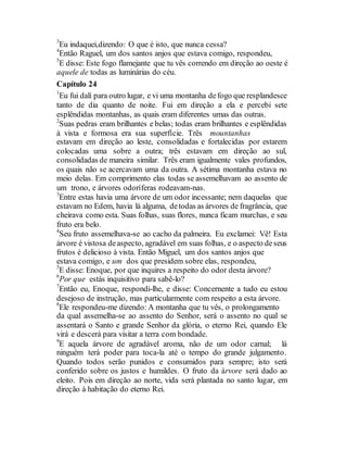 3
Eu indaquei,dizendo: O que é isto, que nunca cessa?
4
Então Raguel, um dos santos anjos que estava comigo, respondeu,
5
E disse: Este fogo flamejante que tu vês correndo em direção ao oeste é
aquele de todas as luminárias do céu.
Capítulo 24
1
Eu fui dalí para outro lugar, e vi uma montanha defogo que resplandesce
tanto de dia quanto de noite. Fui em direção a ela e percebi sete
esplêndidas montanhas, as quais eram diferentes umas das outras.
2
Suas pedras eram brilhantes e belas; todas eram brilhantes e esplêndidas
à vista e formosa era sua superfície. Três mountanhas
estavam em direção ao leste, consolidadas e fortalecidas por estarem
colocadas uma sobre a outra; três estavam em direção ao sul,
consolidadas de maneira similar. Três eram igualmente vales profundos,
os quais não se acercavam uma da outra. A sétima montanha estava no
meio delas. Em comprimento elas todas se assemelhavam ao assento de
um trono, e árvores odoríferas rodeavam-nas.
3
Entre estas havia uma árvore de um odor incessante; nem daquelas que
estavam no Edem, havia lá alguma, detodas as árvores de fragrância, que
cheirava como esta. Suas folhas, suas flores, nunca ficam murchas, e seu
fruto era belo.
4
Seu fruto assemelhava-se ao cacho da palmeira. Eu exclamei: Vê! Esta
árvore é vistosa deaspecto, agradável em suas folhas, e o aspecto deseus
frutos é delicioso à vista. Então Miguel, um dos santos anjos que
estava comigo, e um dos que presidem sobre elas, respondeu,
5
E disse: Enoque, por que inquires a respeito do odor desta árvore?
6
Por que estás inquisitivo para sabê-lo?
7
Então eu, Enoque, respondi-lhe, e disse: Concernente a tudo eu estou
desejoso de instrução, mas particularmente com respeito a esta árvore.
8
Ele respondeu-me dizendo: A montanha que tu vês, o prolongamento
da qual assemelha-se ao assento do Senhor, será o assento no qual se
assentará o Santo e grande Senhor da glória, o eterno Rei, quando Ele
virá e descerá para visitar a terra com bondade.
9
E aquela árvore de agradável aroma, não de um odor carnal; lá
ninguém terá poder para toca-la até o tempo do grande julgamento.
Quando todos serão punidos e consumidos para sempre; isto será
conferido sobre os justos e humildes. O fruto da árvore será dado ao
eleito. Pois em direção ao norte, vida será plantada no santo lugar, em
direção à habitação do eterno Rei.
 
