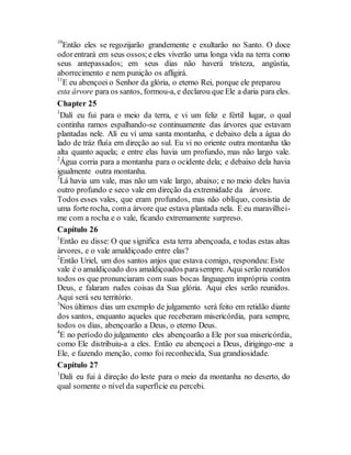10
Então eles se regozijarão grandemente e exultarão no Santo. O doce
odorentrará em seus ossos;e eles viverão uma longa vida na terra como
seus antepassados; em seus dias não haverá tristeza, angústia,
aborrecimento e nem punição os afligirá.
11
E eu abençoei o Senhor da glória, o eterno Rei, porque ele preparou
esta árvore para os santos, formou-a, e declarou que Ele a daria para eles.
Chapter 25
1
Dalí eu fui para o meio da terra, e vi um feliz e fértil lugar, o qual
continha ramos espalhando-se continuamente das árvores que estavam
plantadas nele. Alí eu ví uma santa montanha, e debaixo dela a água do
lado de tráz fluía em direção ao sul. Eu vi no oriente outra montanha tão
alta quanto aquela; e entre elas havia um profundo, mas não largo vale.
2
Água corria para a montanha para o ocidente dela; e debaixo dela havia
igualmente outra montanha.
3
Lá havia um vale, mas não um vale largo, abaixo; e no meio deles havia
outro profundo e seco vale em direção da extremidade da árvore.
Todos esses vales, que eram profundos, mas não oblíquo, consistia de
uma forte rocha, coma árvore que estava plantada nela. E eu maravilhei-
me com a rocha e o vale, ficando extremamente surpreso.
Capítulo 26
1
Então eu disse: O que significa esta terra abençoada, e todas estas altas
árvores, e o vale amaldiçoado entre elas?
2
Então Uriel, um dos santos anjos que estava comigo, respondeu: Este
vale é o amaldiçoado dos amaldiçoados parasempre. Aqui serão reunidos
todos os que pronunciaram com suas bocas linguagem imprópria contra
Deus, e falaram rudes coisas da Sua glória. Aqui eles serão reunidos.
Aqui será seu território.
3
Nos últimos dias um exemplo de julgamento será feito em retidão diante
dos santos, enquanto aqueles que receberam misericórdia, para sempre,
todos os dias, abençoarão a Deus, o eterno Deus.
4
E no período do julgamento eles abençoarão a Ele por sua misericórdia,
como Ele distribuiu-a a eles. Então eu abençoei a Deus, dirigingo-me a
Ele, e fazendo menção, como foi reconhecida, Sua grandiosidade.
Capítulo 27
1
Dali eu fui à direção do leste para o meio da montanha no deserto, do
qual somente o nível da superfície eu percebi.
 