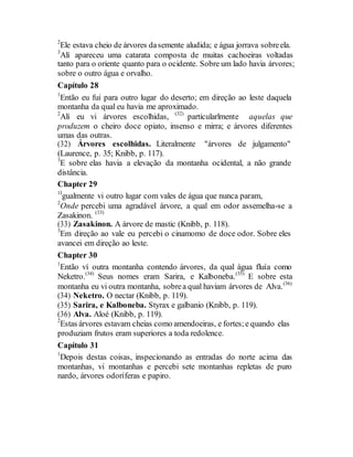 2
Ele estava cheio de árvores dasemente aludida; e água jorrava sobreela.
3
Alí apareceu uma catarata composta de muitas cachoeiras voltadas
tanto para o oriente quanto para o ocidente. Sobre um lado havia árvores;
sobre o outro água e orvalho.
Capítulo 28
1
Então eu fui para outro lugar do deserto; em direção ao leste daquela
montanha da qual eu havia me aproximado.
2
Alí eu vi árvores escolhidas, (32)
particularlmente aquelas que
produzem o cheiro doce opiato, insenso e mirra; e árvores diferentes
umas das outras.
(32) Árvores escolhidas. Literalmente "árvores de julgamento"
(Laurence, p. 35; Knibb, p. 117).
3
E sobre elas havia a elevação da montanha ocidental, a não grande
distância.
Chapter 29
1I
gualmente vi outro lugar com vales de água que nunca param,
2
Onde percebi uma agradável árvore, a qual em odor assemelha-se a
Zasakinon. (33)
(33) Zasakinon. A árvore de mastic (Knibb, p. 118).
3
Em direção ao vale eu percebi o cinamomo de doce odor. Sobre eles
avancei em direção ao leste.
Chapter 30
1
Então ví outra montanha contendo árvores, da qual água fluía como
Neketro.(34)
Seus nomes eram Sarira, e Kalboneba.(35)
E sobre esta
montanha eu vi outra montanha, sobrea qual haviam árvores de Alva.(36)
(34) Neketro. O nectar (Knibb, p. 119).
(35) Sarira, e Kalboneba. Styrax e galbanio (Knibb, p. 119).
(36) Alva. Aloé (Knibb, p. 119).
2
Estas árvores estavam cheias como amendoeiras, e fortes;e quando elas
produziam frutos eram superiores a toda redolence.
Capítulo 31
1
Depois destas coisas, inspecionando as entradas do norte acima das
montanhas, vi montanhas e percebi sete montanhas repletas de puro
nardo, árvores odoríferas e papiro.
 