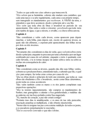 1
Todos os que estão nos céus sabem o que transcorre lá.
2
Eles sabem que as luminárias celestes não mudam seus caminhos; que
cada uma nasce e se põe regularmente, cada uma a seu próprio tempo,
sem transgredir os mandamentos que receberam. A VISÃO da terra, e
entendem o que deve acontecer, desde o princípio até o seu fim.
3
Eles veêm que toda obra de Deus é invariável no período de seu
aparecimento. Eles veêm o verão e o inverno: percebendo que toda terra
está repleta de água; e que a núvem, o orvalho, e a chuva refrescam-na.
Capítulo 4
1
Eles consideram e veêm cada árvore, como aparecem para depois
murchar, e toda folha, para depois cair, exceto de quatorze árvoes, as
quais não são efêmeras, e esperam pelo aparecimento das folhas novas
por dois ou três invernos.
Capítulo 5
1
Novamente eles consideram os dias de verão, que o solestá sobrea terra
desdeo princípio;enquanto tu procuras poruma cobertudae por um lugar
sombreado por causa do sol ardente; enquanto a terra é queimada com
calor fervente, e tu te tornas incapaz de andar sobre a terra ou sobre as
rochas em consequência do calor.
Capítulo 6
1
Eles consideram como as árvores, quando elas dão suas folhas verdes,
cobrem-see produzemfrutos; entendendo tudo, e sabendo que Ele, o qual
vive para sempre, faz todas estas coisas por causa de vós:
2
Que as obras desde o princípio de todo ano existente, que todas as suas
obras são obedientes a Ele e invariáveis; assim como Deus determinou,
assim todas as coisas acontecem.
3
Eles veêm também como os mares e os rios juntos completam suas
respectivas operações:
4
Mas tu resistes inpacientemente, não cumpres os mandamentos do
Senhor, mas gransgrides e calunias a Sua grandiosidade; e malditas são
as palavras em tua boca poluida contra Sua magestade.
5
Tu, murcho de coração, a paz não estará contigo!
6
Portanto teus dias te amaldiçoarão, e os anos de tua vida perecerão;
execração perpétua se multiplicará, e não obterás misericórdia.
7
Nestes dias tu resignas tua paz coma eterna maldição de todos os justos,
e os pecadores perpetuamente te execrarão;
8
Eles te execrarão com tudo o que não é divino.
 