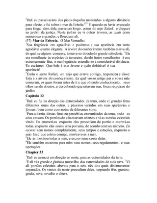 2
Dalí eu passei acima dos picos daquelas montanhas a alguma distância
para o leste, e fui sobreo mar da Eritréia.(37)
E quando eu havia avançado
para longe, além dele, passei ao longo, acima do anjo Zateel, e cheguei
ao jardim da justiça. Neste jardim eu vi outras árvores, as quais eram
numerosas e grandes, e floreciam alí.
(37) Mar da Eritreia. O Mar Vermelho.
3
Sua fragrância era agradável e poderosa e sua aparência era tanto
agradável quanto elegante. A árvore do conhecimento também estava alí,
do qual se algúem comesse, tornava-se dotado de grande sabedoria. 4
Ela
era semelhante às espécies da tamareira, dando frutos semelhantes à uva
extremamente fina, e sua fragrância estendia-se a considerável distância.
Eu exclamei: Que bela é esta árvore e quão deleitável é sua
aparência!
5
Então o santo Rafael, um anjo que estava comigo, respondeu e disse:
Esta é a árvore do conhecimento, da qual vosso antigo pai e vossa mãe
comeram, os quais foram antes de ti e que obtendo conhecimento, seus
olhos sendo abertos, e descobrindo que estavam nus, foram expulços do
jardim.
Capítulo 32
1
Dali eu fui na direção das extremidades da terra, onde vi grandes feras
diferentes umas das outras, e pássaros variados em suas aparências e
formas, bem como com notas de diferentes sons.
2
Para a direita destas feras eu percebi as extremidades da terra, onde os
céus cessam. Os portões do céuestavam abertos e vi as estrelas celestiais
vindo. Eu enumeri-as enquanto elas procediam do portão e escrevi-as
todas, enquanto elas saiam uma por uma, de acordo comseu número. Eu
escrevi seus nomes completamente, seus tempos e estações, enquanto o
anjo Uiel, que estava comigo, mostrava-as a mim.
3
Ele as mostrou todas a mim, e escrevi uma conta delas.
4
Ele também escreveu para mim seus nomes, seus regulamentos, e suas
operações.
Chapter 33
1
Dalí eu avancei em direção ao norte, para as extremidades da terra.
2
E alí vi a grande e gloriosa maravilha das extremidades de todaterra. 3
Vi
alí portões celestiais abertos para o céu, três dos quais distintamente
separados. Os ventos do norte procediam deles, soprando frio, granizo,
geada, neve, orvalho e chuva.
 