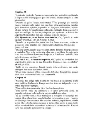 Capítulo 38
1
A primeira parábola. Quando a congregação dos justos for manifestada
e os pecadores forem julgados por seus crimes, e forem afligidos à vista
do mundo;
2
Quando os justos forem manifestados (38)
na presença dos mesmos
justos, os quais serão eleitos por suas boas obras corretamente pesadas
pelo Senhor dos espíritos, e quando a luz dos justos e dos eleitos, o quais
abitam na terra for manifestada; onde será a habitação dos pecadores?E
qual será o lugar de descanço daqueles que rejeitaram o Senhor dos
espíritos? Seria melhor para eles se nunca tivessem nascido.
(38) Quando os justos forem manifestados. Ou, "quando o Justo
aparcer" (Knibb, p. 125; cp. Charles, p. 112).
3
Quando os segredos dos justos também forem revelados, então os
pecadores serão julgados e os ímpios serão afligidos na presença dos
justos e eleitos.
4
Daquele tempo, aqueles que possuirem a terra deixarão de ser poderosos
e exaltados. Nem serão capazes de olhar para o semblante do santo, pois
a luz dos semblantes dos santos, dos justos, e dos eleitos, terá sido visto
pelo Senhor dos espíritos.(39)
(39) Pois a luz… Senhor dos espíritos. Ou, "pois a luz do Senhor dos
espíritos terá aparecido na face dos santos, dos juntos, e dos escolhidos"
(Knibb, p. 126).
5
Então os reis poderosos daquele tempo serão destruidos, mas serão
entregues nas mãos dos retos e santos.
6
Desdeentão ninguém obterácompaixão do Senhordos espíritos, porque
suas vidas neste mundo terá sido completada.
Chapter 39
1
Naqueles dias a raça eleita e santa descerá do céu e sua semente estará
com os filhos dos homens. Enoque recebeu livros de indignação e ira, e
livros de pressa e agitação.
2
Nunca obterão misericórdia, diz o Senhor dos espíritos.
3
Uma nuvem então me arrebatou, e o vento elevou-me acima da
superfície da terra, colocando-me na estremidade dos céus.
4
Lá eu vi outra visão, e vi as habitações e os lugares de descanço dos
santos. Meus olhos viram suas habitações com os anjos, e seus lugares
de descanço com os santos. Eles estavam entrando, suplicando e orando
pelos filhos dos homens; enquanto a justiça fluía como a água diante
deles, e a misericórdia seespalhava sobreaterra como o orvalho. E assim
será para com eles para sempre e sempre.
 