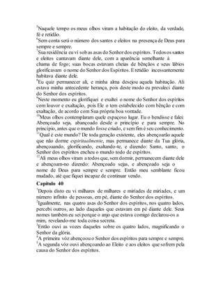 5
Naquele tempo os meus olhos viram a habitação do eleito, da verdade,
fé e retidão.
6
Sem conta será o número dos santos e eleitos na presença de Deus para
sempre e sempre.
7
Sua residência eu ví sob as asas do Senhordos espíritos. Todosos santos
e eleitos cantavam diante dele, com a aparência semelhante à
chama de fogo; suas bocas estavam cheias de bênçãos e seus lábios
glorificavam o nome do Senhor dos Espíritos. Eretidão incessantemente
habitava diante dele.
8
Eu quiz permanecer ali, e minha alma desejou aquela habitação. Ali
estava minha antecedente herança, pois deste modo eu prevaleci diante
do Senhor dos espíritos.
9
Neste momento eu glorifiquei e exaltei o nome do Senhor dos espíritos
com louvor e exaltação, pois Ele o tem estabelecido com bênção e com
exaltação, de acordo com Sua própria boa vontade.
10
Meus olhos contemplaram quele espaçoso lugar. Eu o bendisse e falei:
Abençoado seja, abançoado desde o princípio e para sempre. No
princípio, antes que o mundo fosse criado, e sem fim é seu conhecimento.
11
Qual é este mundo? De toda geração existente, eles abençoarão aquele
que não dorme espiritualmente, mas permanece diante da Tua glória,
abençoaando, glorificando, exaltando-te, e dizendo: Santo, santo, o
Senhor dos espíritos encheu o mundo todo de espíritos.
12
Ali meus olhos viram a todos que, sem dormir, permanecem diante dele
e abençoam-no dizendo: Abençoado sejas, e abençoado seja o
nome de Deus para sempre e sempre. Então meu semblante ficou
mudado, até que fiquei incapaz de continuar vendo.
Capítulo 40
1
Depois disto eu vi milhares de milhares e miríades de miríades, e um
número infinito de pessoas, em pé, diante do Senhor dos espíritos.
2
Igualmente, nas quatro asas do Senhor dos espíritos, nos quatro lados,
percebi outros, ao lado daqueles que estavam em pé diante dele. Seus
nomes também eu sei porque o anjo que estava comigo declarou-os a
mim, revelando-me toda coisa secreta.
3
Então ouvi as vozes daqueles sobre os quatro lados, magnificando o
Senhor da glória.
4
A primeira vóz abençoou o Senhor dos espíritos para sempre e sempre.
5
A segunda vóz ouvi abençoando ao Eleito e aos eleitos que sofrem pela
causa do Senhor dos espíritos.
 