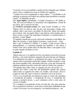 6
A terceira vóz eu ouvi pedindo e orando em favor daqueles que habitam
sobre a terra, e suplicam no nome do Senhor dos espíritos.
7
A quarta vóz eu ouvi expulçando os anjos ímpios, (40)
e proibindo-os de
entrarem na presença do Senhor dos espíritos para proferirem acusações
contra(41)
os habitantes da terra.
(40) Anjos ímpios. Literalmente "os Satãs" (Laurence, p. 45; Knibb, p.
128). Ha-satan em Hebreu ("o adversário") foi originalmente o título de
um ofício, não o nome de um anjo.
(41) Proferir acusações contra. Ou, "para acusar" (Charles, p. 119).
8
Depois disso eu pedi ao anjo da paz, que prosseguia comigo, para
explicar tudo o que estava escondido. Eu disse-lhe: Quem são aqueles
que eu havia visto nos quatro lados e que palavras eram aquelas que eu
havia ouvido e escrito? Ele respondeu: O primeiro é o misericordioso, o
paciente, o santo Miguel.
9
O segundo é aquele que preside sobretodo sofrimento e todaaflição dos
filhos dos homens, o santo Rafael. O terceiro, o qual preside sobre
tudo o que é poderoso é Gabriel. E o quarto, o qual preside sobre o
arrependimento e a esperança daqueles que herdarão a vida eterna, é
Fanuel. Estes são os quatro anjos do Altíssimo Deus e suas quatro vozes,
as quais naquele momento eu ouvi.
Capítulo 41
1
Depois disso eu vi os segredos do céu e do paraíso, de acordo comsuas
divisões, e das ações humanas enquanto eles pesavam-nas em balanças.
Vi as habitações dos eleitos e as habitações dos santos. E ali meus olhos
viaram todos os pecadores quehaviam negado o Senhor da glória e como
eles foram expelidos dali, e arrastados para fora, como eles estiveram ali;
nenhuma punição procedeu contra eles vinda do Senhor dos espíritos.
2
Ali também meus olhos viram os segredos do raio e do trovão e os
segredos dos ventos, como eles são distribuídos quando eles sopram
sobrea terra: os segredos dos ventos, do orvalho, e das nuvens. Ali eu vi
o lugar de onde eles saem e tornam-se saturados com o pó da terra.
3
Ali eu vi os receptáculos de madeira nos quais os ventos são separados,
o receptáculo do granizo, o receptáculo da neve, o receptáculo das
nuvens, e a própria nuvem, a qual continuava sobre a terra antes da
criação do mundo.
4
Eu vi também os receptáculos da lua, de onde elas vêm, para onde elas
vão, seus gloriosos retornos e como uma se torma mais esplêndida do que
a outra. Eu marquei seu rico progresso, seu imutável progresso, sua
 