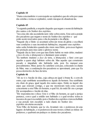 Capítulo 44
1
Outra coisatambém vi comrespeito ao esplendor;que ele sobeporcausa
das estrelas e torna-se esplendor, sendo imcapaz de abandoná-las.
Capítulo 45
1
A segunda parábola, a respeito daqueles que negam o nome da habitação
dos santos e do Senhor dos espíritos.
2
Aos céus eles não ascenderão nem virão sobrea terra. Esta será a porção
dos pecadores que negam o nome do Senhor dos espíritos e que
estão assim reservados para o dia da punição e da aflição.
3
Naquele dia o Eleito se assentará sobre um trono de glória e escolherá
suas condições e suas incontáveis habitações, enquanto seus espíritos
neles serão fortalecidos quando eles virem meu Eleito, pois esses fugiram
por proteção para meu santo e glorioso nome.
4
Naquele dia eu farei com que meu Eleito habite no meio deles; mudarei
a face do céu; o abençoarei e o iluminarei para sempre.
5
Eu tambem mudarei a face da terra, a abençoarei; e farei com que
aqueles a quem elegi habitem sobre ela. Mas aqueles que cometeram
pecado e iniquidade não habitarão nela, pois Eu marquei seus
procedimentos. Meus justos Eu satisfarei com paz, colocando-os diante
de Mim; mas a condenação dos pecadores se aproximará, para que Eu
possa destrui-los da face da terra.
Capítulo 46
1
Ali eu vi o Ancião de dias, cuja cabeça era igual à brana lã, e com ele
outro, cujo semblante assemelhava-se àquele do homem. Seu semblante
era cheio de graça, igual àquele dos santos anjos. Então eu inquiri dos
anjos que estavam comigo, e que me mostravam toda coisa secreta
concernente a este Filho do homem, o qual foi; de onde Ele era e porque
Ele acompanhou o Ancião de dias.
2
Ele respondeu-me e disse: Este é o Filho do homem, ao qual a justiça
pertence, com o qual a retidão tem habitado e o qual revelou todos os
tesouros do queéescondido:pois o Senhordos espíritos o temescholhido
e sua porção tem excedido a tudo diante do Senhor dos
espíritos em eterna ascenção.
3
Este Filho do homem, que tu vês, levantará reis e poderosos de seus
lugares de habitação, e os poderosos deseus tronos;soltará as rédeas do
poderoso, e quebrará em pedaços os dentes dos pecadores.
 