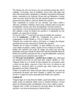 4
Ele lançará reis dos seus tronos e de seus domínios porque eles não O
exaltarão, O louvarão, nem se humilham diante dEle, pelo Qual seus
reinos lhes foram dados. Igualmente o semblante do poderosoEle lançará
abaixo, enchendo-os de confusão. Escura será sua habitação e vermes
serão sua cama; deste seu leito eles não esperam levantar-se novamente
porque eles não exaltam o nome do Senhor dos espíritos.
5
Eles condenarão as estrelas do céu, elevarão suas mãos contra o
Altíssino, caminham e habitam sobrea terra, exibindo todos os seus atos
de iniquidade, mesmo suas obras de iniquidade. Sua força estará em
suas riquezas e sua fé nos bens que têm formado comsuas próprias mãos.
Eles negarão o nome do Senhor dos espíritos e o expulçarão de seus
templos, nos quais eles se reúnem;
6
E com Ele o fiel, (43)
o qual sofre em nome do Senhor dos espíritos.
(43) O expulçarão… o fiel. Ou, "expulçarão das causas de sua
congregação e do fiel" (Knibb, p. 132; cp. Charles, p. 131).
1
Naquele dia a oração dos santos e dos justos e o sangue dos íntegros
ascenderá da terra até a presença do Senhor dos espíritos.
2
Naquele dia os santos se reunirão, os quais habitam nos céus, e com
vozes unidas de petição, suplica, oração, louvor e bênção ao nome do
Senhor dos espíritos, por conta do sangue dos justos que tem sido
derramado, para que a oração dos justos não seja descontinuada diante do
Senhor dos espíritos, para que por eles se execute julgamento; e para que
sua pasciência possa perdurar para sempre.(44)
(44) Para que sua paciência… perdure para sempre. Ou, "(para que)
sua paciência possa não ter que durar para sempre" (Knibb, p. 133).
3
Naquele tempo eu vi o Ancião de dias enquanto ele se assentava sobre
o trono da sua glória, enquanto o livro dos vivos foi aberto na sua
presença e enquanto todos os poderes que estão acima dos céus
permanecem ao redor e diante dele.
4
Então os corações dos santos estavam cheios de alegria, por causa da
consumação da justiça que havia chegado, a súplica dos santosn doi
ouvida e o sangue dos justos apreciado pelo Senhor dos espíritos.
Capítulo 48
1
Naquele lugar eu vi uma fonte de retidão, a qual nunca falha, envolta em
muitas fontes de sabedoria. Delas todos os sedentos beberam e foram
cheios de sabedoria tendo sua habitação com os retos, eleitos e santos.
2
Naquela hora o Filho do homem foi invocado diante do Senhor dos
espíritos e seu nome na presença do Ancião de dias.
 