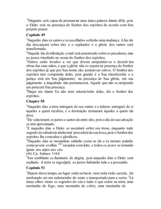4
Ninguém será capaz de pronunciar uma única palavra diante dEle, pois
o Eleito está na presença do Senhor dos espíritos de acordo com Seu
próprio prazer.
Capítulo 49
1
Naqueles dias os santos e os escolhidos sofrerão uma mudança. A luz do
dia descançará sobre eles e o esplendor e a glória dos santos será
transformada.
2
Naquele dia detribulação o mal será amontoado sobreos pecadores, mas
os justos triunfarão no nome do Senhor dos espíritos.
3
Outros serão levados a ver que devem arrepender-se e desistir das
obras das suas mãos, e que a glória não os espera na presença do Senhor
dos espíritos já que por Seu nome eles podem ser salvos. O Senhor dos
espíritos terá compaixão deles, pois grande é a Sua misericórdia e a
justiça está em Seu julgamento; na presença de Sua glória, em seu
julgamento a iniquidade não permanecerá. Aquele que não se arrepende
em perecerá Sua presença.
4
Daqui em diante Eu não terei misericórdia deles, diz o Senhor dos
espíritos.
Chapter 50
1
Naqueles dias a terra entregará de seu ventre e o inferno entregará de si
aqueles a quem recebeu, e a destruição restaurará àqueles a quem ela
deve.
2
Ele selecionará os justos e santos deentre eles, pois o dia desua salvação
se tem aproximado.
3
E naqueles dias o Eleito se assentará sobre seu trono, enquanto todo
segredo desabedoria intelectual procederádasua boca, pois o Senhordos
espíritos lhe concedeu e glorificou.
4
Naqueles dias as montanhas saltarão como as rãs e os montes pularão
como jovens ovelhas (46)
saciadas com leite; e todos os justos se tornarão
iguais aos anjos nos céu.
(46) Cp. Salmos 114:4
5
Seu semblante se iluminará de alegria, pois naqueles dias o Eleito será
exaltado. A terra se regozijará; os justos habitarão nela e a possuirão.
Capítulo 51
1
Depois dessetempo, no lugar onde eu havia visto todavisão secreta, fui
arrebatado em um redemoinho de vento e transportado para o oeste. 2
Lá
meus olhos viram os segredos do céu e tudo o que existe na terra; uma
montanha de fogo, uma montanha de cobre, uma montanha de
 