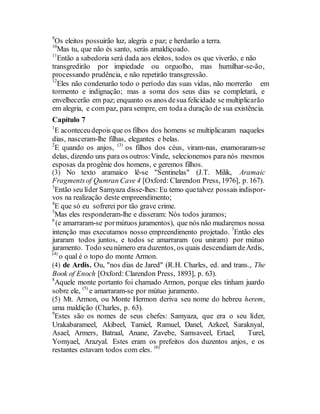 9
Os eleitos possuirão luz, alegria e paz; e herdarão a terra.
10
Mas tu, que não és santo, serás amaldiçoado.
11
Então a sabedoria será dada aos eleitos, todos os que viverão, e não
transgredirão por impiedade ou orguolho, mas humilhar-se-ão,
processando prudência, e não repetirão transgressão.
12
Eles não condenarão todo o período das suas vidas, não morrerão em
tormento e indignação; mas a soma dos seus dias se completará, e
envelhecerão em paz; enquanto os anos desua felicidade se multiplicarão
em alegria, e com paz, para sempre, em todaa duração de sua existência.
Capítulo 7
1
E aconteceudepois que os filhos dos homens se multiplicaram naqueles
dias, nasceram-lhe filhas, elegantes e belas.
2
E quando os anjos, (3)
os filhos dos céus, viram-nas, enamoraram-se
delas, dizendo uns para os outros:Vinde, selecionemos para nós mesmos
esposas da progênie dos homens, e geremos filhos.
(3) No texto aramaico lê-se "Sentinelas" (J.T. Milik, Aramaic
Fragmentsof Qumran Cave 4 [Oxford: Clarendon Press, 1976], p. 167).
3
Então seu líder Samyaza disse-lhes: Eu temo quetalvez possais indispor-
vos na realização deste empreendimento;
4
E que só eu sofrerei por tão grave crime.
5
Mas eles responderam-lhe e disseram: Nós todos juramos;
6
(e amarraram-se pormútuos juramentos), que nós não mudaremos nossa
intenção mas executamos nosso empreendimento projetado. 7
Então eles
juraram todos juntos, e todos se amarraram (ou uniram) por mútuo
juramento. Todo seunúmero era duzentos, os quais descendiam deArdis,
(4)
o qual é o topo do monte Armon.
(4) de Ardis. Ou, "nos dias de Jared" (R.H. Charles, ed. and trans., The
Book of Enoch [Oxford: Clarendon Press, 1893], p. 63).
8
Aquele monte portanto foi chamado Armon, porque eles tinham juardo
sobre ele, (5)
e amarraram-se por mútuo juramento.
(5) Mt. Armon, ou Monte Hermon deriva seu nome do hebreu herem,
uma maldição (Charles, p. 63).
9
Estes são os nomes de seus chefes: Samyaza, que era o seu líder,
Urakabarameel, Akibeel, Tamiel, Ramuel, Danel, Azkeel, Saraknyal,
Asael, Armers, Batraal, Anane, Zavebe, Samsaveel, Ertael, Turel,
Yomyael, Arazyal. Estes eram os prefeitos dos duzentos anjos, e os
restantes estavam todos com eles. (6)
 