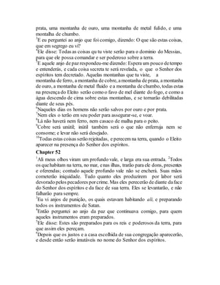 prata, uma montanha de ouro, uma montanha de metal fulído, e uma
montalha de chumbo.
3
E eu perguntei ao anjo que foi comigo, dizendo: O que são estas coisas,
que em segrego eu vi?
4
Ele disse: Todas as coisas qu tu viste serão para o dominio do Messias,
para que ele possa comandar e ser poderoso sobre a terra.
5
E aquele anjo de paz respondeu-me dizendo: Espera um pouco detempo
e entenderás, e cada coisa secreta te será revelada, o que o Senhor dos
espíritos tem decretado. Aquelas montanhas que tu viste, a
montanha de ferro, a montanha de cobre, amontanha de prata, a montanha
de ouro, a montanha de metal fluido e a montanha de chumbo, todas estas
na presença do Eleito serão como o favo de mel diante do fogo, e como a
água descendo de cima sobre estas montanhas, e se tornarão debilitadas
diante de seus pés.
6
Naqueles dias os homens não serão salvos por ouro e por prata.
7
Nem eles o terão em seu poder para assegurar-se, e voar.
8
Lá não haverá nem ferro, nem casaco de malha para o peito.
9
Cobre será unútil; inútil também será o que não enferruja nem se
consome; e levar não será desejado.
10
Todas estas coisas serão rejeitadas, e perecem na terra, quando o Eleito
aparecer na presença do Senhor dos espíritos.
Chapter 52
1
Ali meus olhos viram um profundo vale, e larga era sua entrada. 2
Todos
os quehabitam na terra, no mar, enas ilhas, trarão para ele dons, presentes
e oferendas; contudo aquele profundo vale não se encherá. Suas mãos
cometerão iniquidade. Tudo quanto eles produzirem por labor será
devorado pelos pecadores porcrime. Mas eles perecerão de diante daface
do Senhor dos espíritos e da face de sua terra. Eles se levantarão, e não
falharão para sempre.
3
Eu vi anjos de punição, os quais estavam habitando ali, e preparando
todos os instrumentos de Satan.
4
Então perguntei ao anjo da paz que continuava comigo, para quem
aqueles instrumentos eram preparados.
5
Ele disse: Estes são preparados para os reis e poderosos da terra, para
que assim eles pereçam.
6
Depois que os justos e a casa escolhida de sua congregação aparecerão,
e desde então serão imutáveis no nome do Senhor dos espíritos.
 