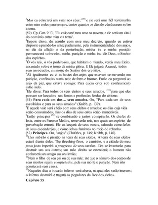 3
Mas eu colocarei um sinal nos céus; (50)
e ele será uma fiél testemunha
entre mim e eles para sempre, tantos quantos os dias do céudurarem sobre
a terra.
(50) Cp. Gen. 9:13, "Eu colocareimeu arco na nuvem, e ele será um sinal
do convênio entre mim e a terra".
4
Eepois disso, de acordo com esse meu decreto, quando eu estiver
disposto aprende-los antecipadamente, pela instrumentalidade dos anjos,
no dia da aflição e da perturbação, minha ira e minha punição
permanecerá sobre eles, minha punição e minha ira, diz Deus, o Senhor
dos espíritos.
5
Ó vós reis, ó vós poderosos, que habitam o mundo, vereis meu Eleito,
assantado sobre o trono da minha glória. E Ele julgará Azazeel, todos
seus associados, em nome do Senhor dos espíritos.
6
Ali igualmente eu vi as hostes dos anjos que estavam se movendo em
punição, confinadas numa rede de ferro e bronze. Então eu perguntei ao
anjo da paz, que estava comigo: Para quem estes sob confinamento
estão indo.
7
Ele disse: Para todos os seus eleitos e seus amados, (51)
para que eles
possam ser lançados nas fontes e profundas fendas do abismo.
(51) Para cada um dos… seus amados. Ou, "Para cada um de seus
escolhidos e para os seus amados" (Knibb, p. 139).
8
E aquele vale será cheio com seus eleitos e amados; os dias cuja vida
serão consumados, mas os dias de seus erros serão inumeráveis.
9
Então príncipes (52)
se combinarão e juntos conspirarão. Os chefes do
leste, entre os Partos e Medos, removerão reis, nos quais um espírito de
perturbação entrará. Ele os lançará de seus tronos, saltando como leões
de seus esconderijos, e como lobos famintos no meio do rebanho.
(52) Príncipes. Ou, "anjos" (Cha0rles, p. 149; Knibb, p. 140).
10
Eles subirão e pisarão na terra de seus eleitos. A terra de seus eleitos
estará diante deles. The threshing-floor, o caminho, e a cidade do meu
povo justo imperirá o progresso de seus cavalos. Eles se levantarão para
destruir uns aos outros; sua mão direita se estenderá; o homem não
conhecerá seu amigo ou seu irmão;
11
Nem o filho de seu pai ou de sua mãe; até que o número dos corpos de
seus mortos sejam completados, pela sua morte e punição. Nem isto
acontecerá sem causa.
12
Naqueles dias a bocado inferno será aberta, na qual eles serão imersos;
o inferno destruirá e tragará os pegadores da face dos eleitos.
Capítulo 55
 