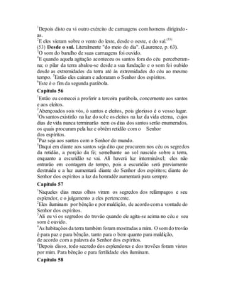 1
Depois disto eu vi outro exército de carruagens com homens dirigindo-
as.
2
E eles vieram sobre o vento do leste, desde o oeste, e do sul.(53)
(53) Desde o sul. Literalmente "do meio do dia". (Laurence, p. 63).
3
O som do barulho de suas carruagens foi ouvido.
4
E quando aquela agitação aconteceu os santos fora do céu perceberam-
na; o pilar da terra abalou-se desde a sua fundação e o som foi oubido
desde as extremidades da terra até às extremidades do céu ao mesmo
tempo. 5
Então eles cairam e adoraram o Senhor dos espíritos.
6
Este é o fim da segunda parábola.
Capítulo 56
1
Então eu comecei a proferir a terceira parábola, concernente aos santos
e aos eleitos.
2
Abençoados sois vós, ó santos e eleitos, pois glorioso é o vosso lugar.
3
Os santos existirão na luz do sole os eleitos na luz da vida eterna, cujos
dias de vida nunca terminarão nem os dias dos santos serão enumerados,
os quais procuram pela luz e obtêm retidão com o Senhor
dos espíritos.
4
Paz seja aos santos com o Senhor do mundo.
5
Daqui em diante aos santos seja dito que procurem nos céu os segredos
da retidão, a porção da fé; semelhante ao sol nascido sobre a terra,
enquanto a escuridão se vai. Alí haverá luz interminável; eles não
entrarão em contagem de tempo, pois a escuridão será previamente
destruida e a luz aumentará diante do Senhor dos espíritos; diante do
Senhor dos espíritos a luz da honradêz aumentará para sempre.
Capítulo 57
1
Naqueles dias meus olhos viram os segredos dos relâmpagos e seu
esplendor, e o julgamento a eles pertencente.
2
Eles iluminam por bênção e por maldição, de acordo com a vontade do
Senhor dos espíritos.
3
Ali eu vi os segredos do trovão quando ele agita-se acima no céu e seu
som é ouvido.
4
As habitações da terra também foram mostradas a mim. O somdo trovão
é para paz e para bênção, tanto para o bem quanto para maldição,
de acordo com a palavra do Senhor dos espíritos.
5
Depois disso, todo secredo dos esplendores e dos trovões foram vistos
por mim. Para bênção e para fertilidade eles iluminam.
Capítulo 58
 
