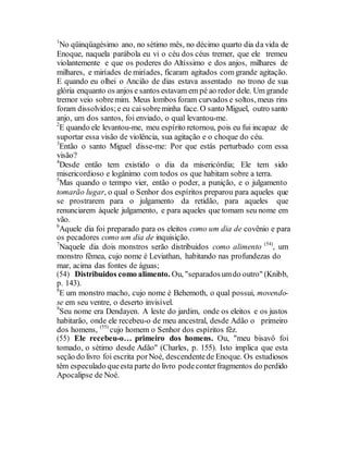1
No qüinqüagésimo ano, no sétimo mês, no décimo quarto dia da vida de
Enoque, naquela parábola eu vi o céu dos céus tremer, que ele tremeu
violantemente e que os poderes do Altíssimo e dos anjos, milhares de
milhares, e miríades de miríades, ficaram agitados com grande agitação.
E quando eu olhei o Ancião de dias estava assentado no trono de sua
glória enquanto os anjos e santos estavam em pé ao redor dele. Um grande
tremor veio sobremim. Meus lombos foram curvados e soltos, meus rins
foram dissolvidos;e eu caisobreminha face. O santo Miguel, outro santo
anjo, um dos santos, foi enviado, o qual levantou-me.
2
E quando ele levantou-me, meu espírito retornou, pois eu fui incapaz de
suportar essa visão de violência, sua agitação e o choque do céu.
3
Então o santo Miguel disse-me: Por que estás perturbado com essa
visão?
4
Desde então tem existido o dia da misericórdia; Ele tem sido
misericordioso e logânimo com todos os que habitam sobre a terra.
5
Mas quando o termpo vier, então o poder, a punição, e o julgamento
tomarão lugar, o qual o Senhor dos espíritos preparou para aqueles que
se prostrarem para o julgamento da retidão, para aqueles que
renunciarem àquele julgamento, e para aqueles que tomam seu nome em
vão.
6
Aquele dia foi preparado para os eleitos como um dia de covênio e para
os pecadores como um dia de inquisição.
7
Naquele dia dois monstros serão distribuidos como alimento (54)
, um
monstro fêmea, cujo nome é Leviathan, habitando nas profundezas do
mar, acima das fontes de águas;
(54) Distribuidos como alimento. Ou, "separadosumdo outro" (Knibb,
p. 143).
8
E um monstro macho, cujo nome é Behemoth, o qual possui, movendo-
se em seu ventre, o deserto invisível.
9
Seu nome era Dendayen. A leste do jardim, onde os eleitos e os justos
habitarão, onde ele recebeu-o de meu ancestral, desde Adão o primeiro
dos homens, (55)
cujo homem o Senhor dos espíritos fêz.
(55) Ele recebeu-o… primeiro dos homens. Ou, "meu bisavô foi
tomado, o sétimo desde Adão" (Charles, p. 155). Isto implica que esta
seção do livro foi escrita porNoé, descendentede Enoque. Os estudiosos
têm especulado queesta parte do livro podeconterfragmentos do perdido
Apocalipse de Noé.
 